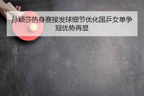 孙颖莎热身赛接发球细节优化国乒女单争冠优势再显