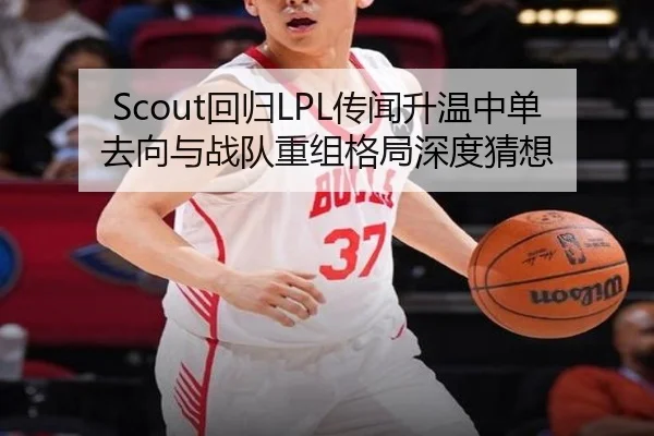 Scout回归LPL传闻升温中单去向与战队重组格局深度猜想