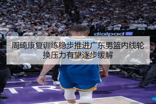 周琦康复训练稳步推进广东男篮内线轮换压力有望逐步缓解