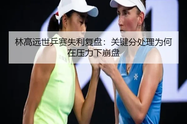 林高远世乒赛失利复盘：关键分处理为何在压力下崩盘