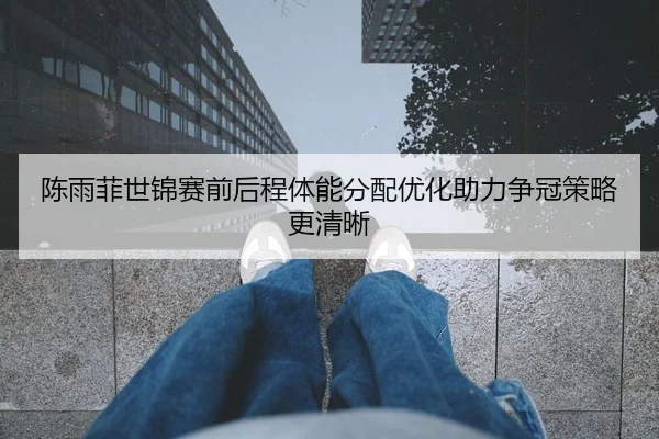 陈雨菲世锦赛前后程体能分配优化助力争冠策略更清晰